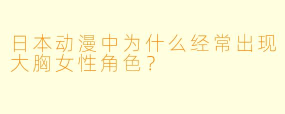 日本动漫中为什么经常出现大胸女性角色?