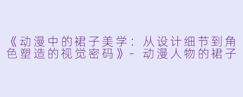 《动漫中的裙子美学：从设计细节到角色塑造的视觉密码》-动漫人物的裙子