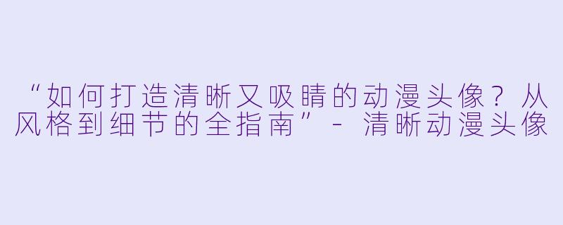 “如何打造清晰又吸睛的动漫头像？从风格到细节的全指南”-清晰动漫头像