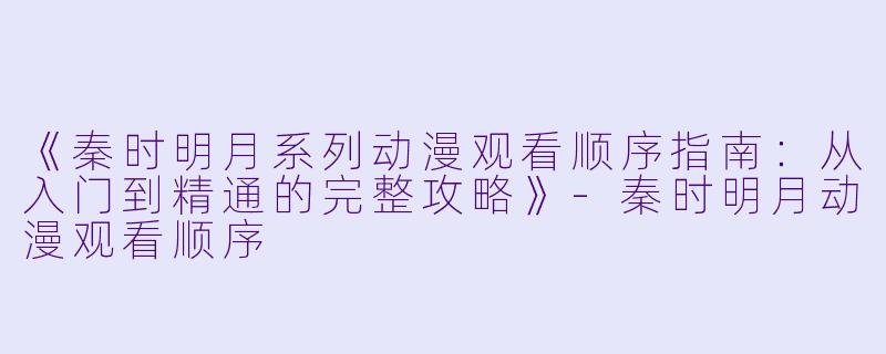 《秦时明月系列动漫观看顺序指南:从入门到精通的完整攻略》