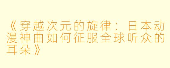 《穿越次元的旋律：日本动漫神曲如何征服全球听众的耳朵》