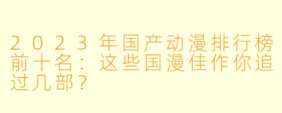 2023年国产动漫排行榜前十名：这些国漫佳作你追过几部？