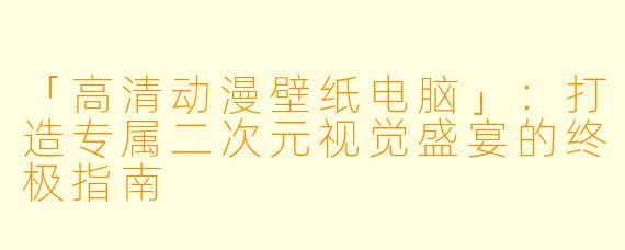 「高清动漫壁纸电脑」：打造专属二次元视觉盛宴的终极指南