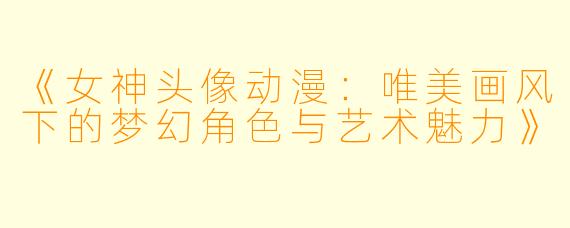 《女神头像动漫：唯美画风下的梦幻角色与艺术魅力》