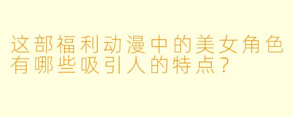 这部福利动漫中的美女角色有哪些吸引人的特点？