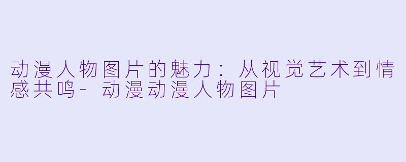 动漫人物图片的魅力：从视觉艺术到情感共鸣-动漫动漫人物图片