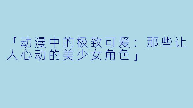 「动漫中的极致可爱：那些让人心动的美少女角色」