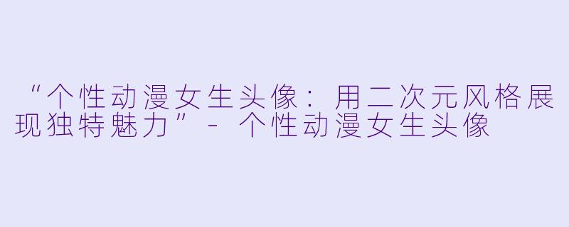 “个性动漫女生头像：用二次元风格展现独特魅力”