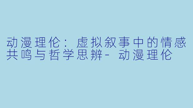动漫理伦：虚拟叙事中的情感共鸣与哲学思辨-动漫理伦