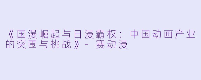 《国漫崛起与日漫霸权：中国动画产业的突围与挑战》-赛动漫
