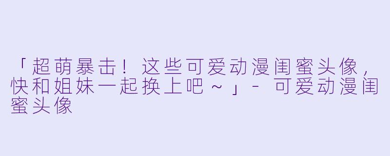 「超萌暴击！这些可爱动漫闺蜜头像，快和姐妹一起换上吧～」-可爱动漫闺蜜头像