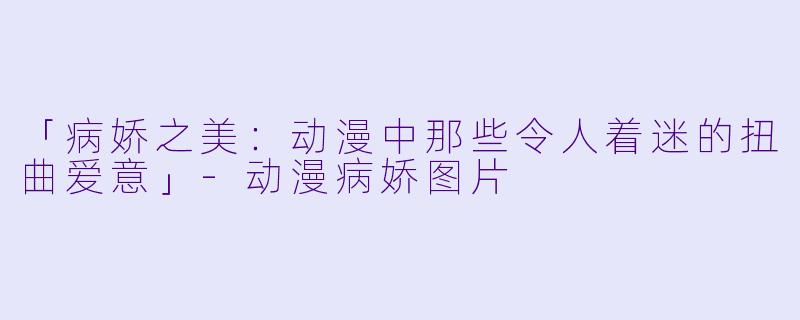 「病娇之美：动漫中那些令人着迷的扭曲爱意」-动漫病娇图片