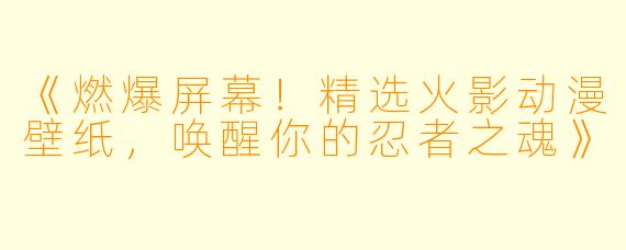 《燃爆屏幕！精选火影动漫壁纸，唤醒你的忍者之魂》