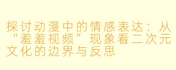 探讨动漫中的情感表达：从“羞羞视频”现象看二次元文化的边界与反思