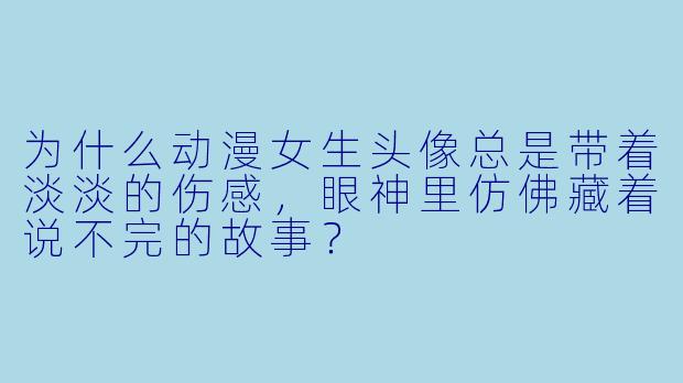 为什么动漫女生头像总是带着淡淡的伤感,眼神里仿佛藏着说不完的故事?