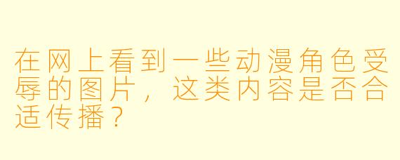在网上看到一些动漫角色受辱的图片，这类内容是否合适传播？