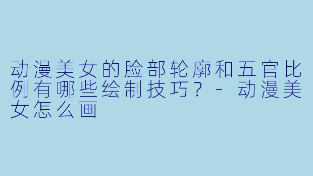 动漫美女的脸部轮廓和五官比例有哪些绘制技巧？-动漫美女怎么画