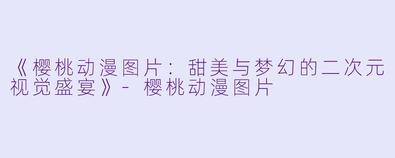 《樱桃动漫图片:甜美与梦幻的二次元视觉盛宴》