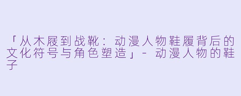 「从木屐到战靴：动漫人物鞋履背后的文化符号与角色塑造」-动漫人物的鞋子