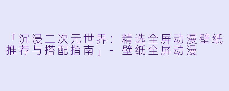 「沉浸二次元世界：精选全屏动漫壁纸推荐与搭配指南」-壁纸全屏动漫