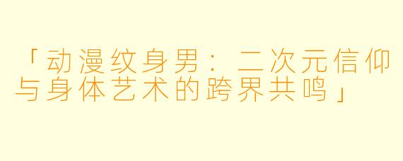 「动漫纹身男：二次元信仰与身体艺术的跨界共鸣」