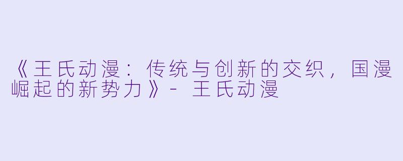 《王氏动漫:传统与创新的交织,国漫崛起的新势力》-王氏动漫