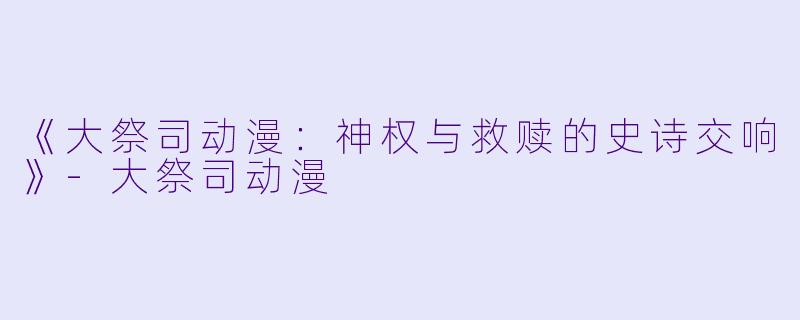 《大祭司动漫：神权与救赎的史诗交响》-大祭司动漫