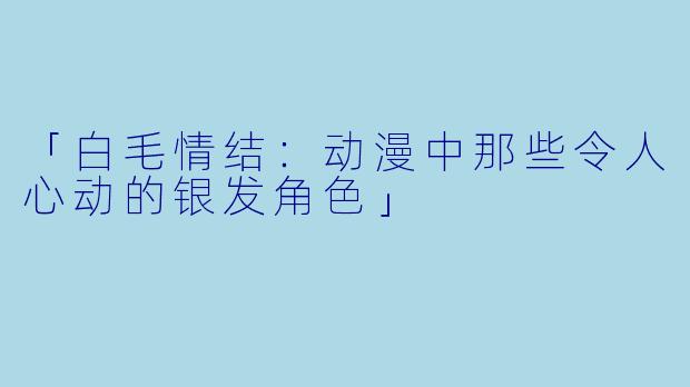 「白毛情结：动漫中那些令人心动的银发角色」
