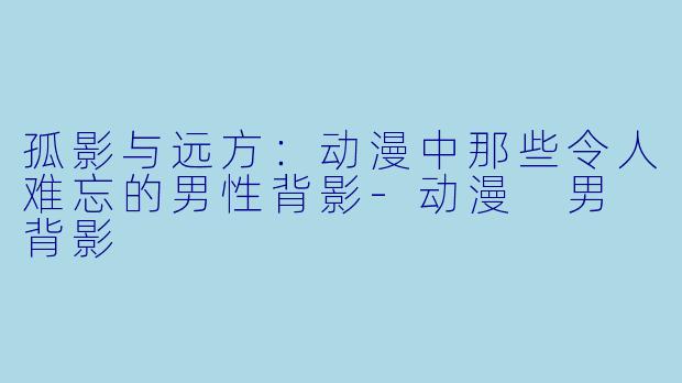 孤影与远方:动漫中那些令人难忘的男性背影