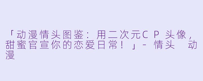「动漫情头图鉴：用二次元CP头像，甜蜜官宣你的恋爱日常！」-情头 动漫
