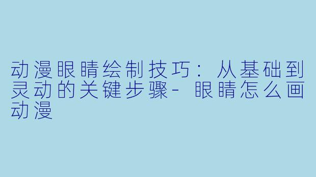 动漫眼睛绘制技巧：从基础到灵动的关键步骤-眼睛怎么画动漫