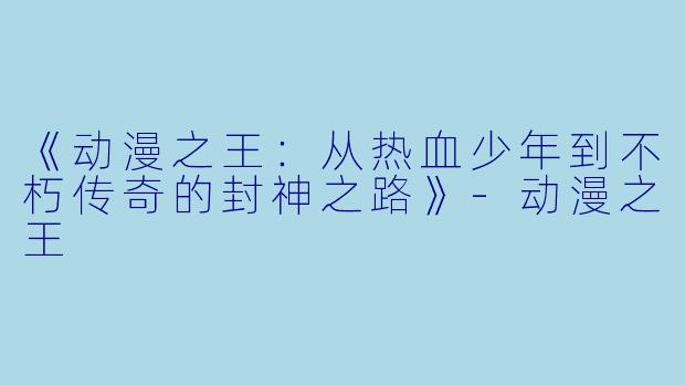 《动漫之王：从热血少年到不朽传奇的封神之路》-动漫之王