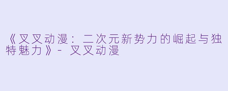 《叉叉动漫：二次元新势力的崛起与独特魅力》-叉叉动漫