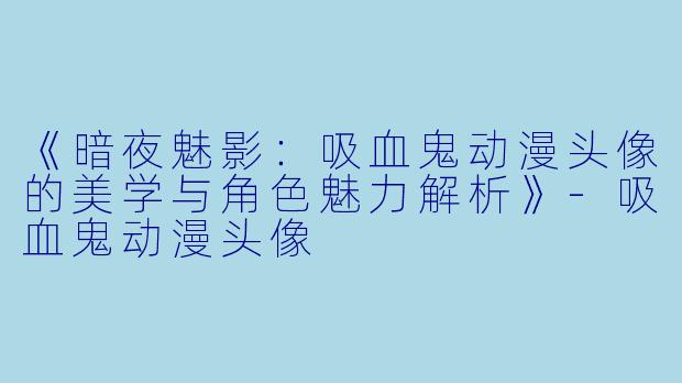 《暗夜魅影：吸血鬼动漫头像的美学与角色魅力解析》-吸血鬼动漫头像