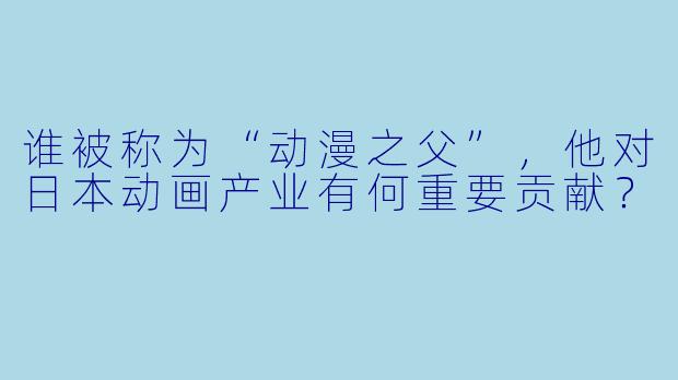 谁被称为“动漫之父”，他对日本动画产业有何重要贡献？