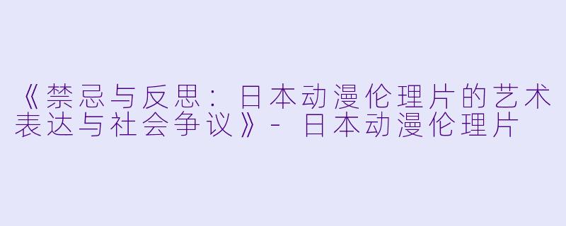 《禁忌与反思：日本动漫伦理片的艺术表达与社会争议》-日本动漫伦理片