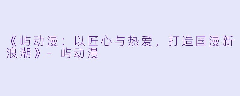 《屿动漫：以匠心与热爱，打造国漫新浪潮》-屿动漫
