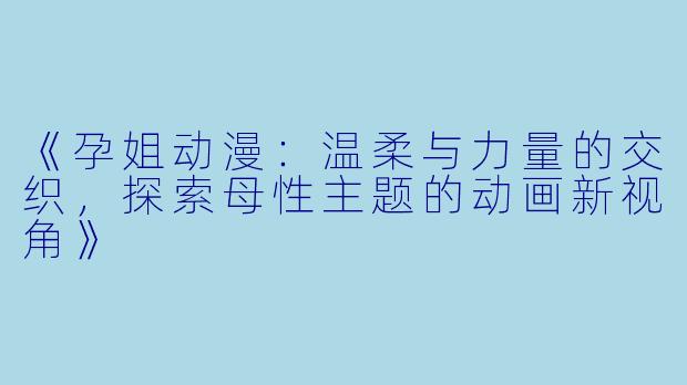 《孕姐动漫：温柔与力量的交织，探索母性主题的动画新视角》