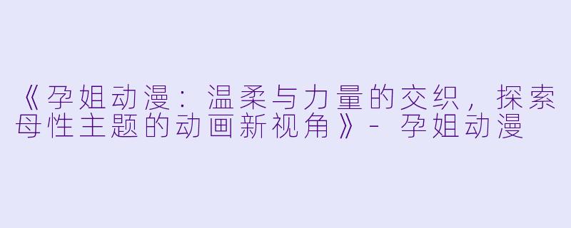 《孕姐动漫：温柔与力量的交织，探索母性主题的动画新视角》-孕姐动漫