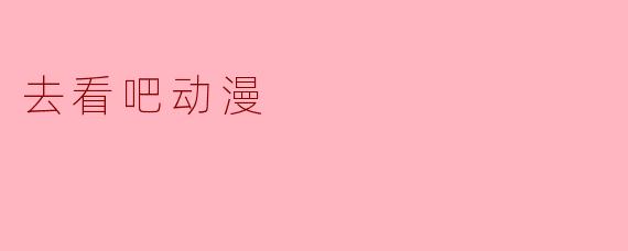 《「去看吧动漫」：探索二次元的无限魅力与精彩世界》