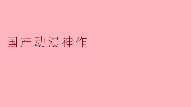 《国漫崛起：盘点那些堪称“神作”的国产动漫，每一部都是时代的骄傲》