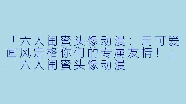 「六人闺蜜头像动漫：用可爱画风定格你们的专属友情！」-六人闺蜜头像动漫