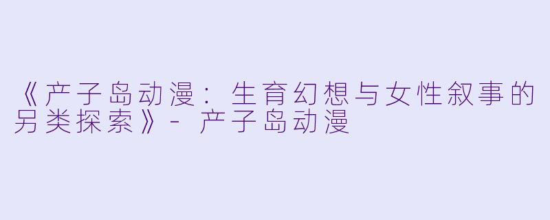 《产子岛动漫：生育幻想与女性叙事的另类探索》-产子岛动漫