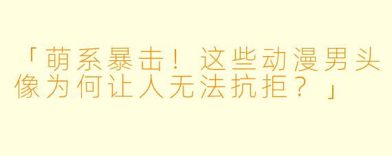 「萌系暴击！这些动漫男头像为何让人无法抗拒？」