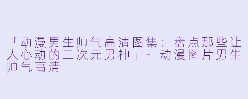 「动漫男生帅气高清图集：盘点那些让人心动的二次元男神」-动漫图片男生帅气高清