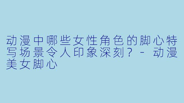动漫中哪些女性角色的脚心特写场景令人印象深刻？-动漫美女脚心