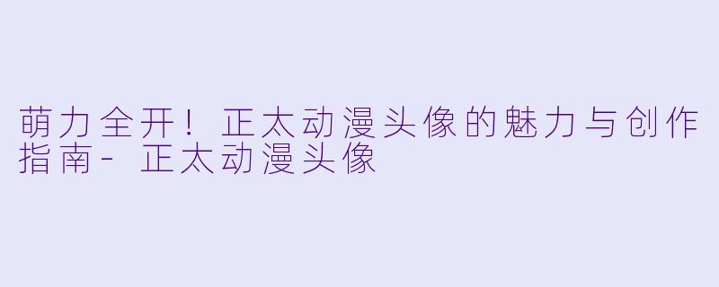 萌力全开！正太动漫头像的魅力与创作指南-正太动漫头像