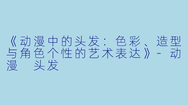 《动漫中的头发：色彩、造型与角色个性的艺术表达》-动漫 头发