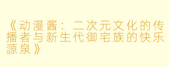 《动漫酱：二次元文化的传播者与新生代御宅族的快乐源泉》