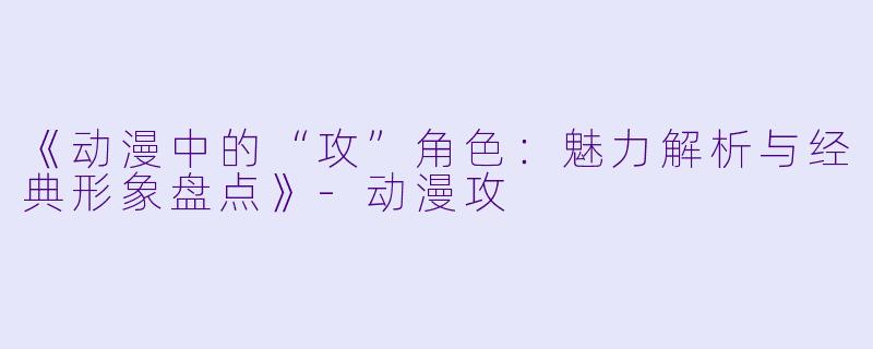 《动漫中的“攻”角色：魅力解析与经典形象盘点》-动漫攻